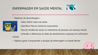 ENFERMAGEM EM SAÚDE MENTAL
• Objetivos de Aprendizagem:
- Saber definir status de saúde
- Identificar Marcos históricos importantes
- Discutir tendências atuais no tratamento de pessoas com doença mental
- Entender e diferencias as redes de atendimentos a pessoas em sofrimento
mental.
• Objetivo geral: Compreender a atuação da enfermagem na Saúde Mental
 