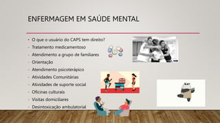 ENFERMAGEM EM SAÚDE MENTAL
• O que o usuário do CAPS tem direito?
- Tratamento medicamentoso
- Atendimento a grupo de familiares
- Orientação
- Atendimento psicoterápico
- Atividades Comunitárias
- Atividades de suporte social
- Oficinas culturais
- Visitas domiciliares
- Desintoxicação ambulatorial
 