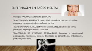 ENFERMAGEM EM SAÚDE MENTAL
• Principais PATOLOGIAS atendidas pelo CAPS:
• TRANSTORNO DE ANSIEDADE: desequilíbrio emocional desproporcional ou
exagerado comprometendo a qualidade de vida
• TRANSTORNO DO PÂNICO: Sofrimento intenso, ataques súbitos de terror,
percepção de perigo e ameaça constante
• TRANSTORNO DE ANSIEDADE GENERALIZADA: Excessiva e incontrolável
preocupação, inquietação, cansaço, dificuldade de concentração, irritabilidades,
perturbação do sono.
 