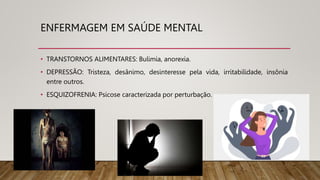 ENFERMAGEM EM SAÚDE MENTAL
• TRANSTORNOS ALIMENTARES: Bulimia, anorexia.
• DEPRESSÃO: Tristeza, desânimo, desinteresse pela vida, irritabilidade, insônia
entre outros.
• ESQUIZOFRENIA: Psicose caracterizada por perturbação.
 