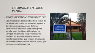 ENFERMAGEM EM SAÚDE
MENTAL
• SERVIÇOS RESIDENCIAIS TERAPÊUTICOS (SRT):
São moradias ou casas destinadas a cuidar de
pacientes com transtornos mentais, egressos
de internações psiquiátricas de longa
permanência e que não possuam suporte
social e laços familiares. Além disso, os
Serviços Residenciais Terapêuticos (SRTs)
também podem acolher pacientes com
transtornos mentais que estejam em situação
de vulnerabilidade pessoal e social, como, por
exemplo, moradores de rua.
 