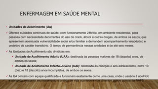 • Unidades de Acolhimento (UA)
 Oferece cuidados contínuos de saúde, com funcionamento 24h/dia, em ambiente residencial, para
pessoas com necessidade decorrentes do uso de crack, álcool e outras drogas, de ambos os sexos, que
apresentem acentuada vulnerabilidade social e/ou familiar e demandem acompanhamento terapêutico e
protetivo de caráter transitório. O tempo de permanência nessas unidades é de até seis meses.
 As Unidades de Acolhimento são divididas em:
 Unidade de Acolhimento Adulto (UAA): destinada às pessoas maiores de 18 (dezoito) anos, de
ambos os sexos;
 Unidade de Acolhimento Infanto-Juvenil (UAI): destinada às crianças e aos adolescentes, entre 10
(dez) e 18 (dezoito) anos incompletos, de ambos os sexos.
 As UA contam com equipe qualificada e funcionam exatamente como uma casa, onde o usuário é acolhido
e abrigado enquanto seu tratamento e projeto de vida acontecem nos diversos outros pontos da RAPS.
ENFERMAGEM EM SAÚDE MENTAL
 