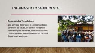 ENFERMAGEM EM SAÚDE MENTAL
• Comunidades Terapêuticas
São serviços destinados a oferecer cuidados
contínuos de saúde, de caráter residencial
transitório para pacientes, com necessidades
clínicas estáveis, decorrentes do uso de crack,
álcool e outras drogas.
 