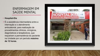 ENFERMAGEM EM
SAÚDE MENTAL
• Hospital-Dia
É a assistência intermediária entre a
internação e o atendimento
ambulatorial, para realização de
procedimentos clínicos, cirúrgicos,
diagnósticos e terapêuticos, que
requeiram a permanência do paciente
na Unidade por um período máximo
de 12 horas.
 