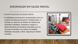 ENFERMAGEM EM SAÚDE MENTAL
• POLITICA NACIONAL DE SAUDE MENTAL
A reabilitação psicossocial é compreendida como um
conjunto de ações que buscam o fortalecimento, a
inclusão e o exercício de direitos de cidadania de
pacientes e familiares, mediante a criação e o
desenvolvimento de iniciativas articuladas com os
recursos do território nos campos do trabalho,
habitação, educação, cultura, segurança e direitos
humanos.
 