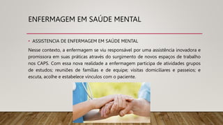 ENFERMAGEM EM SAÚDE MENTAL
• ASSISTENCIA DE ENFERMAGEM EM SAÚDE MENTAL
Nesse contexto, a enfermagem se viu responsável por uma assistência inovadora e
promissora em suas práticas através do surgimento de novos espaços de trabalho
nos CAPS. Com essa nova realidade a enfermagem participa de atividades grupos
de estudos; reuniões de famílias e de equipe; visitas domiciliares e passeios; e
escuta, acolhe e estabelece vínculos com o paciente.
 