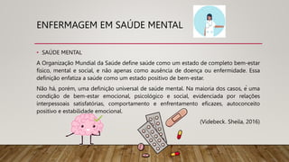 ENFERMAGEM EM SAÚDE MENTAL
• SAÚDE MENTAL
A Organização Mundial da Saúde define saúde como um estado de completo bem-estar
físico, mental e social, e não apenas como ausência de doença ou enfermidade. Essa
definição enfatiza a saúde como um estado positivo de bem-estar.
Não há, porém, uma definição universal de saúde mental. Na maioria dos casos, é uma
condição de bem-estar emocional, psicológico e social, evidenciada por relações
interpessoais satisfatórias, comportamento e enfrentamento eficazes, autoconceito
positivo e estabilidade emocional.
(Videbeck. Sheila, 2016)
 