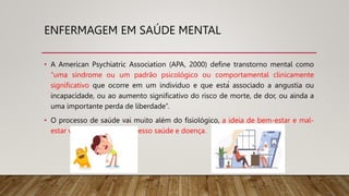 ENFERMAGEM EM SAÚDE MENTAL
• A American Psychiatric Association (APA, 2000) define transtorno mental como
“uma síndrome ou um padrão psicológico ou comportamental clinicamente
significativo que ocorre em um individuo e que está associado a angustia ou
incapacidade, ou ao aumento significativo do risco de morte, de dor, ou ainda a
uma importante perda de liberdade”.
• O processo de saúde vai muito além do fisiológico, a ideia de bem-estar e mal-
estar vai bem além do processo saúde e doença.
 
