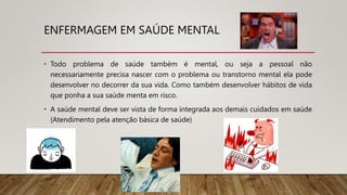 ENFERMAGEM EM SAÚDE MENTAL
• Todo problema de saúde também é mental, ou seja a pessoal não
necessariamente precisa nascer com o problema ou transtorno mental ela pode
desenvolver no decorrer da sua vida. Como também desenvolver hábitos de vida
que ponha a sua saúde menta em risco.
• A saúde mental deve ser vista de forma integrada aos demais cuidados em saúde
(Atendimento pela atenção básica de saúde)
 