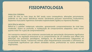 FISIOPATOLOGIA
PARALISIA CEREBRAL
Lesão de uma ou mais áreas do SNC tendo como consequência, alterações psicomotoras,
podendo ou não causar deficiência mental. Geralmente possuem movimentos involuntários,
espasmos musculares repentinos chamados esplasticidade (rigidez) ou hipotonia (flacidez).
DEFICIÊNCIA MENTAL
Refere-se a padrões intelectuais reduzidos, apresentando comprometimentos de nível leve,
moderado, severo ou profundo, e inadequação de comportamento adaptativo, tanto menor
quanto maior for o grau de comprometimento.
Um transtorno mental é uma síndrome caracterizada por perturbação clinicamente significativa
na cognição, na regulação emocional ou no comportamento de um indivíduo que reflete uma
disfunção nos processos psicológicos, biológicos ou de desenvolvimento subjacentes ao
funcionamento mental. Transtornos mentais estão frequentemente associados a sofrimento ou
incapacidade significativos que afetam atividades sociais, profissionais ou outras atividades
importantes.
 