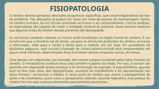 FISIOPATOLOGIA
O cérebro doente apresenta alterações bioquímicas específicas, que variam dependendo do tipo
de problema. Tais alterações já podem ser vistas por meio de exames de neuroimagem. Assim,
no cérebro humano, há um circuito associado ao humor e ao comportamento. Com as análises,
os especialistas são capazes de medir a atividade cerebral do paciente. Esses exames mostram
que algumas áreas do cérebro desses pacientes são desregulada.
As estruturas cerebrais relativas ao humor estão localizadas na região frontal do cérebro. É um
circuito em que o neurônio sai do córtex, vai para as estruturas profundas do cérebro, processa
a informação, volta para o córtex e desce para a medula, em um loop. Em portadores de
distúrbios psíquicos, esse circuito (chamado de córtico-talamo-cortical) está comprometido em
algum nível. Portanto, determinadas áreas funcionam demais enquanto outras, de menos.
Uma pessoa com depressão, por exemplo, tem menos sangue circulando pelos lobos frontais do
cérebro. O metabolismo cerebral nessa área também é abaixo da média. Por isso, é comum um
paciente com depressão severa começar a ter diminuição da cognição. O esquizofrênico, quando
está na fase mais ativa, tem hiperperfusão, aumento do metabolismo e da vascularização nos
lobos frontais", acrescenta o médico. É nessa parte do cérebro que ocorre o planejamento de
ações e de movimento, assim como o pensamento abstrato. Quando hiperativo, esse pedaço do
cérebro faz com que a pessoa desenvolva pensamentos paranoicos.
 