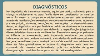 DIAGNÓSTICOS
No diagnóstico de transtornos mentais, aquilo que produz sofrimento para a
criança, o adolescente, ou para família deve ser considerado um sinal de
alerta. Às vezes, a criança ou o adolescente expressam este sofrimento
através de manifestações excessivas, comportamentos extremos ou incomuns
pra ele próprio, sintomas, retrações ou interrupções do desenvolvimento.
Assim, o diagnóstico tem por finalidade definir ou direcionar o tratamento,
assim ele só será útil quando sua definição e especificação (diagnóstico
diferencial) determinam caminhos diferentes. Em muitos casos, principalmente
na infância ou adolescência, seria importante considerar que existem
indicadores de risco de desenvolvimento e condições de sofrimento psíquico.
No geral, ressalta-se que a avaliação em saúde mental com adolescentes
deve ser feita gradualmente, e, acerca do diagnóstico, este deve ser
construído de maneira contextualizada, pois um episódio de grave
desorganização na adolescência, por si só, não define o diagnóstico.
 