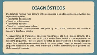 DIAGNÓSTICOS
Os distúrbios mentais mais comuns entre as crianças e os adolescentes são divididos nas
seguintes categorias:
• Transtornos de ansiedade
• Transtornos de estresse
• Transtornos do humor
• Transtorno obsessivo compulsivo
• Os Transtornos comportamentais disruptivos (p. ex., TDAH, transtorno de conduta e
transtorno desafiador oposivo.
A esquizofrenia os transtornos psicóticos relacionados são bem menos comuns. Já a
catatonia pediátrica é mais comum do que a esquizofrenia infantil e pode representar um
transtorno psiquiátrico. Pode ser usado os testes de desenvolvimento e neuropsicológicos
devem fazer parte do processo de avaliação. os casos graves devem ser encaminhados ao
psiquiatra especialista na área. Para avaliar qual o melhor tratamento para o paciente seja
ele farmacológico ou não.
 