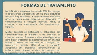 FORMAS DE TRATAMENTO
Na infância e adolescência cerca de 20% das crianças
e adolescentes apresentam um ou mais distúrbios
mentais diagnosticáveis. A maioria destes distúrbios
pode ser vista como exageros ou distorções do
comportamento e emoções normais. Afinal, as
crianças e os adolescentes têm temperamento
variável.
Muitos sintomas de disfunções se sobrepõem aos
comportamentos de desafios e de emoções de
crianças normais. Portanto, muitas estratégias úteis
para tratar problemas comportamentais em crianças
também podem ser utilizadas em crianças com
transtornos mentais. Além disso, a condução
apropriada dos problemas comportamentais da
infância pode diminuir o risco de crianças com
temperamento vulnerável do desenvolvimento destes
 