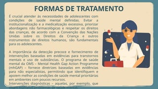 FORMAS DE TRATAMENTO
É crucial atender às necessidades de adolescentes com
condições de saúde mental definidas. Evitar a
institucionalização e a medicalização excessiva, priorizar
abordagens não farmacológicas e respeitar os direitos
das crianças, de acordo com a Convenção das Nações
Unidas sobre os Direitos da Criança e outros
instrumentos de direitos humanos, são fundamentais
para os adolescentes.
A importância da detecção precoce e fornecimento de
intervenções baseadas em evidências para transtornos
mentais e uso de substâncias. O programa de saúde
mental da OMS – Mental Health Gap Action Programme
(mhGAP) – fornece diretrizes baseadas em evidências
para não especialistas, permitindo que identifiquem e
apoiem melhor as condições de saúde mental prioritárias
em ambientes com poucos recursos.
Intervenções diagnósticas – aquelas, por exemplo, que
visam múltiplos problemas de saúde mental.
 