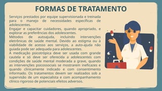 FORMAS DE TRATAMENTO
Serviços prestados por equipe supervisionada e treinada
para o manejo de necessidades específicas de
adolescentes.
Engajar e capacitar cuidadores, quando apropriado, e
explorar as preferências dos adolescentes.
Métodos de autoajuda, incluindo intervenções
eletrônicas de saúde mental. Devido ao estigma ou à
viabilidade de acesso aos serviços, a auto-ajuda não
guiada pode ser adequada para adolescentes.
A medicação psicotrópica deve ser usada com grande
cautela e só deve ser oferecida a adolescentes com
condições de saúde mental moderada a grave, quando
as intervenções psicossociais se mostrarem ineficazes e
quando clinicamente indicado e com consentimento
informado. Os tratamentos devem ser realizados sob a
supervisão de um especialista e com acompanhamento
clínico rigoroso de potenciais efeitos adversos.
 
