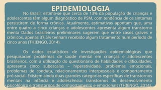EPIDEMIOLOGIA
No Brasil, estima-se que cerca de 13% da população de crianças e
adolescentes têm algum diagnóstico de PSM, com tendência de os sintomas
persistirem de forma crônica. Atualmente, estimativas apontam que, uma
entre quatro a cinco crianças e adolescentes apresenta algum transtorno
menta Dados brasileiros preliminares sugerem que entre casos graves e
crônicos, apenas 37,5% tenham recebido algum tratamento num período de
cinco anos (THIENGO, 2014).
Os dados estatísticos de investigações epidemiológicas que
pesquisaram problemas de saúde mental em crianças e adolescentes
brasileiros, com a utilização do questionário de habilidades e dificuldades,
apresenta cinco subescalas – hiperatividade, problemas emocionais,
problemas de conduta, relacionamentos interpessoais e comportamento
pró-social. Existem ainda duas grandes categorias específicas de transtornos
mentais na infância e adolescência: transtornos do desenvolvimento
psicológico e transtornos de comportamento e emocionais (THIENGO, 2014).
 