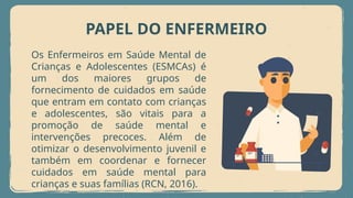 PAPEL DO ENFERMEIRO
Os Enfermeiros em Saúde Mental de
Crianças e Adolescentes (ESMCAs) é
um dos maiores grupos de
fornecimento de cuidados em saúde
que entram em contato com crianças
e adolescentes, são vitais para a
promoção de saúde mental e
intervenções precoces. Além de
otimizar o desenvolvimento juvenil e
também em coordenar e fornecer
cuidados em saúde mental para
crianças e suas famílias (RCN, 2016).
 