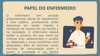PAPEL DO ENFERMEIRO
O enfermeiro tem atuação
preponderante diante do atendimento
a esse público, promovendo ações
educativas em saúde, visando à
reinserção do mesmo em sua família e
na sociedade. O enfermeiro deverá
avaliar o contexto em que vivem [as
crianças e/ou adolescentes] e auxiliar
na adaptação a novos ambientes mais
adequados, além de estimular novos
recursos de comunicação entre o
jovem, a sociedade e sua família
 