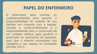 PAPEL DO ENFERMEIRO
O enfermeiro deve orientar os
cuidadores/família para assumir a
responsabilidade do cuidado de seu
familiar em conjunto com a equipe,
visando o comprometimento e a
responsabilidade para a construção de
um cuidado coletivo, para garantir a
promoção da autonomia do paciente,
para que o mesmo reconquiste sua
cidadania e seu espaço na sociedade
(DUTRA, 2011).
 