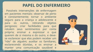 PAPEL DO ENFERMEIRO
Possíveis intervenções de enfermagem
em pacientes mentais: observar de perto
e constantemente; tornar o ambiente
seguro para a criança e adolescente e
para os outros, retirando objetos
perigosos; criar facilidades para que
rotulem seus sentimentos por conta
própria; ensinar a expressar o que
querem de si mesma e do outro, e deve-
se esclarecer que elas podem receber um
“não” de alguém; auxiliar os familiares,
esclarecendo dúvidas, e os ensinar a
manter uma comunicação saudável e
terapêutica com a criança e/ou
 