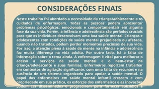 CONSIDERAÇÕES FINAIS
Neste trabalho foi abordado a necessidade da criança/adolescente e os
cuidados de enfermagem. Todas as pessoas podem apresentar
problemas psicológicos, emocionais e comportamentais em alguma
fase da sua vida. Porém, a infância e adolescência são períodos cruciais
para que os indivíduos desenvolvam uma boa saúde mental. Crianças e
adolescentes com condições de saúde mental prejudicada ou afetada,
quando não tratados, podem perder momentos preciosos de sua vida.
Por isso, a atenção plena à saúde da mente na infância e adolescência
faz muita diferença na vida adulta. Por outro lado, há a falta de
informação sobre o tema ainda. A enfermagem é vital para melhorar o
acesso a serviços de saúde mental e o bem-estar de
criança/adolescente e suas famílias. Enfermeiros reportam trabalhar
em contextos de agitação significante, com uma falta de recursos e na
ausência de um sistema organizado para apoiar a saúde mental. O
papel dos enfermeiros em saúde mental infantil crescem e com
propriedade em sua prática, os esforços dos enfermeiros e as inovações
podem ser disseminados e progredirem para fornecer subsídios e
 