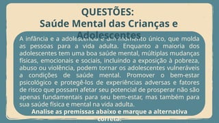 A infância e a adolescência é um momento único, que molda
as pessoas para a vida adulta. Enquanto a maioria dos
adolescentes tem uma boa saúde mental, múltiplas mudanças
físicas, emocionais e sociais, incluindo a exposição à pobreza,
abuso ou violência, podem tornar os adolescentes vulneráveis
a condições de saúde mental. Promover o bem-estar
psicológico e protegê-los de experiências adversas e fatores
de risco que possam afetar seu potencial de prosperar não são
apenas fundamentais para seu bem-estar, mas também para
sua saúde física e mental na vida adulta.
Analise as premissas abaixo e marque a alternativa
correta:
QUESTÕES:
Saúde Mental das Crianças e
Adolescentes
 