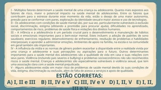I - Múltiplos fatores determinam a saúde mental de uma criança ou adolescente. Quanto mais expostos aos
fatores de risco, maior o potencial impacto na saúde mental de adolescentes. Entre os fatores que
contribuem para o estresse durante esse momento da vida, estão o desejo de uma maior autonomia,
pressão para se conformar com pares, exploração da identidade sexual e maior acesso e uso de tecnologias.
II - Os adolescentes com condições de saúde mental são, por sua vez, particularmente vulneráveis à exclusão
social, discriminação, estigma (afetando a prontidão para procurar ajuda), dificuldades no aprendizado,
comportamentos de risco, problemas de saúde física e violações dos direitos humanos.
III – A infância e a adolescência é um período crucial para o desenvolvimento e manutenção de hábitos
sociais e emocionais importantes para o bem-estar mental. Estes incluem: a adoção de padrões de sono
saudáveis; exercícios regulares; desenvolvimento de enfrentamento, resolução de problemas e habilidades
interpessoais; e aprender a administrar emoções. Ambientes de apoio na família, na escola e na comunidade
em geral também são importantes.
IV - A influência da mídia e as normas de gênero podem exacerbar a disparidade entre a realidade vivida por
uma criança e adolescente e suas percepções ou aspirações para o futuro. Outros determinantes
importantes para a saúde mental dos adolescentes são a qualidade de vida em casa e suas relações com
seus pares. Violência (incluindo pais severos e bullying) e problemas socioeconômicos não são reconhecidos
riscos à saúde mental. Crianças e adolescentes são especialmente vulneráveis à violência sexual, que tem
uma associação clara com a saúde mental prejudicada.
V - Alguns adolescentes estão em maior risco de problemas de saúde mental devido às suas condições de
vida, estigma, discriminação ou exclusão, além de falta de acesso a serviços e apoio de qualidade.
ESTÃO CORRETAS:
A) I, II e III B) II, IV e V C) III, IV e V D) I, II, V E) I, II,
 