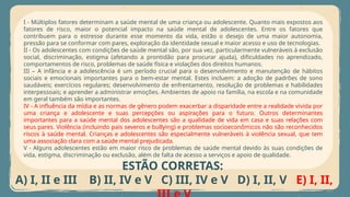 I - Múltiplos fatores determinam a saúde mental de uma criança ou adolescente. Quanto mais expostos aos
fatores de risco, maior o potencial impacto na saúde mental de adolescentes. Entre os fatores que
contribuem para o estresse durante esse momento da vida, estão o desejo de uma maior autonomia,
pressão para se conformar com pares, exploração da identidade sexual e maior acesso e uso de tecnologias.
II - Os adolescentes com condições de saúde mental são, por sua vez, particularmente vulneráveis à exclusão
social, discriminação, estigma (afetando a prontidão para procurar ajuda), dificuldades no aprendizado,
comportamentos de risco, problemas de saúde física e violações dos direitos humanos.
III – A infância e a adolescência é um período crucial para o desenvolvimento e manutenção de hábitos
sociais e emocionais importantes para o bem-estar mental. Estes incluem: a adoção de padrões de sono
saudáveis; exercícios regulares; desenvolvimento de enfrentamento, resolução de problemas e habilidades
interpessoais; e aprender a administrar emoções. Ambientes de apoio na família, na escola e na comunidade
em geral também são importantes.
IV - A influência da mídia e as normas de gênero podem exacerbar a disparidade entre a realidade vivida por
uma criança e adolescente e suas percepções ou aspirações para o futuro. Outros determinantes
importantes para a saúde mental dos adolescentes são a qualidade de vida em casa e suas relações com
seus pares. Violência (incluindo pais severos e bullying) e problemas socioeconômicos não são reconhecidos
riscos à saúde mental. Crianças e adolescentes são especialmente vulneráveis à violência sexual, que tem
uma associação clara com a saúde mental prejudicada.
V - Alguns adolescentes estão em maior risco de problemas de saúde mental devido às suas condições de
vida, estigma, discriminação ou exclusão, além de falta de acesso a serviços e apoio de qualidade.
ESTÃO CORRETAS:
A) I, II e III B) II, IV e V C) III, IV e V D) I, II, V E) I, II,
 