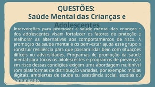Intervenções para promover a saúde mental das crianças e
dos adolescentes visam fortalecer os fatores de proteção e
melhorar as alternativas aos comportamentos de risco. A
promoção da saúde mental e do bem-estar ajuda esse grupo a
construir resiliência para que possam lidar bem com situações
difíceis ou adversidades. Programas de promoção da saúde
mental para todos os adolescentes e programas de prevenção
em risco dessas condições exigem uma abordagem multinível
com plataformas de distribuição variadas, por exemplo: mídias
digitais, ambientes de saúde ou assistência social, escolas ou
comunidade.
QUESTÕES:
Saúde Mental das Crianças e
Adolescentes
 