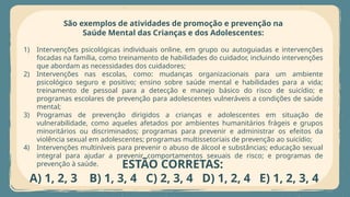 São exemplos de atividades de promoção e prevenção na
Saúde Mental das Crianças e dos Adolescentes:
1) Intervenções psicológicas individuais online, em grupo ou autoguiadas e intervenções
focadas na família, como treinamento de habilidades do cuidador, incluindo intervenções
que abordam as necessidades dos cuidadores;
2) Intervenções nas escolas, como: mudanças organizacionais para um ambiente
psicológico seguro e positivo; ensino sobre saúde mental e habilidades para a vida;
treinamento de pessoal para a detecção e manejo básico do risco de suicídio; e
programas escolares de prevenção para adolescentes vulneráveis a condições de saúde
mental;
3) Programas de prevenção dirigidos a crianças e adolescentes em situação de
vulnerabilidade, como aqueles afetados por ambientes humanitários frágeis e grupos
minoritários ou discriminados; programas para prevenir e administrar os efeitos da
violência sexual em adolescentes; programas multissetoriais de prevenção ao suicídio;
4) Intervenções multiníveis para prevenir o abuso de álcool e substâncias; educação sexual
integral para ajudar a prevenir comportamentos sexuais de risco; e programas de
prevenção à saúde. ESTÃO CORRETAS:
A) 1, 2, 3 B) 1, 3, 4 C) 2, 3, 4 D) 1, 2, 4 E) 1, 2, 3, 4
 
