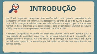 INTRODUÇÃO
No Brasil, algumas pesquisas têm confirmado uma grande prevalência de
transtornos mentais em crianças e adolescentes, aponta-se que de 12,7% a 23,3%
do total de crianças e adolescentes no país sofrem com algum tipo de transtorno
mental. Índices próximos aos apresentados pela Organização Mundial de Saúde
(OMS), que aponta uma prevalência variando de 10% a 20%.
A reforma psiquiátrica ocorrida no Brasil nos últimos vinte anos aponta para a
necessidade de constituir uma rede de serviços substitutivos à internação, de
caráter aberto e inclusivo. Há uma escassez de serviços na assistência em saúde
mental infanto-juvenil, de maneira que há maior incidência para atendimento ao
público adulto.
 