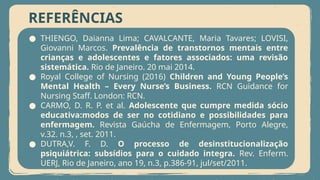 REFERÊNCIAS
● THIENGO, Daianna Lima; CAVALCANTE, Maria Tavares; LOVISI,
Giovanni Marcos. Prevalência de transtornos mentais entre
crianças e adolescentes e fatores associados: uma revisão
sistemática. Rio de Janeiro. 20 mai 2014.
● Royal College of Nursing (2016) Children and Young People’s
Mental Health – Every Nurse’s Business. RCN Guidance for
Nursing Staff. London: RCN.
● CARMO, D. R. P. et al. Adolescente que cumpre medida sócio
educativa:modos de ser no cotidiano e possibilidades para
enfermagem. Revista Gaúcha de Enfermagem, Porto Alegre,
v.32. n.3, , set. 2011.
● DUTRA,V. F. D. O processo de desinstitucionalização
psiquiátrica: subsídios para o cuidado integra. Rev. Enferm.
UERJ, Rio de Janeiro, ano 19, n.3, p.386-91, jul/set/2011.
 