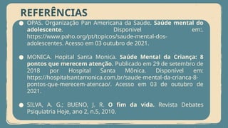 REFERÊNCIAS
● OPAS. Organização Pan Americana da Saúde. Saúde mental do
adolescente. Disponivel em:.
https://www.paho.org/pt/topicos/saude-mental-dos-
adolescentes. Acesso em 03 outubro de 2021.
● MONICA. Hopital Santa Monica. Saúde Mental da Criança: 8
pontos que merecem atenção. Publicado em 29 de setembro de
2018 por Hospital Santa Mônica. Disponível em:
https://hospitalsantamonica.com.br/saude-mental-da-crianca-8-
pontos-que-merecem-atencao/. Acesso em 03 de outubro de
2021.
● SILVA, A. G.; BUENO, J. R. O fim da vida. Revista Debates
Psiquiatria Hoje, ano 2, n.5, 2010.
 