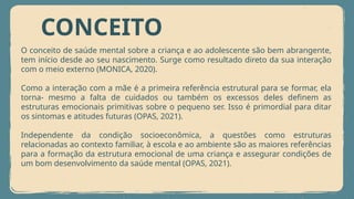 CONCEITO
O conceito de saúde mental sobre a criança e ao adolescente são bem abrangente,
tem início desde ao seu nascimento. Surge como resultado direto da sua interação
com o meio externo (MONICA, 2020).
Como a interação com a mãe é a primeira referência estrutural para se formar, ela
torna- mesmo a falta de cuidados ou também os excessos deles definem as
estruturas emocionais primitivas sobre o pequeno ser. Isso é primordial para ditar
os sintomas e atitudes futuras (OPAS, 2021).
Independente da condição socioeconômica, a questões como estruturas
relacionadas ao contexto familiar, à escola e ao ambiente são as maiores referências
para a formação da estrutura emocional de uma criança e assegurar condições de
um bom desenvolvimento da saúde mental (OPAS, 2021).
 