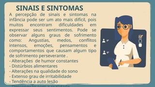 SINAIS E SINTOMAS
A percepção de sinais e sintomas na
infância pode ser um ato mais difícil, pois
muitos encontram dificuldades em
expressar seus sentimentos. Pode se
observar alguns graus de sofrimento
como: Angustias, medos, conflitos
intensos, emoções, pensamentos e
comportamentos que causam algum tipo
de sofrimento perseverante .
- Alterações de humor constantes
- Distúrbios alimentares
- Alterações na qualidade do sono
- Extenso grau de irritabilidade
- Tendência a auto lesão
 