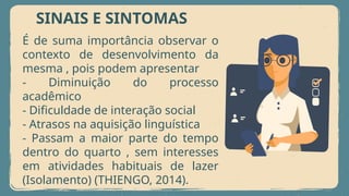 SINAIS E SINTOMAS
É de suma importância observar o
contexto de desenvolvimento da
mesma , pois podem apresentar
- Diminuição do processo
acadêmico
- Dificuldade de interação social
- Atrasos na aquisição linguística
- Passam a maior parte do tempo
dentro do quarto , sem interesses
em atividades habituais de lazer
(Isolamento) (THIENGO, 2014).
 