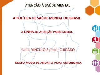 ATENÇÃO À SAÚDE MENTAL 
A POLÍTICA DE SAÚDE MENTAL DO BRASIL 
A LINHA DE ATENÇÃO PSICO-SOCIAL. 
(NÃO) VÍNCULO E (NÃO) CUIDADO 
NOSSO MODO DE ANDAR A VIDA/ AUTONOMIA. 
 