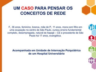 UM CASO PARA PENSAR OS 
CONCEITOS DE REDE 
F., 36 anos, feminino, branca, mãe de P., 11 anos, mora com filho em 
uma ocupação no centro de São Paulo, cursou ensino fundamental 
completo, desempregada, natural de Itapajé – CE e procedente de São 
Paulo há 17 anos, evangélica. 
Acompanhada em Unidade de Internação Psiquiátrica 
de um Hospital Universitário 
 