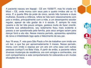 A paciente nasceu em Itapajé - CE em 15/08/77, mas foi criada em 
Missi – CE, onde morou com seus pais e quatro irmãos até os 15 
anos. É a quarta filha da prole de cinco, sendo três homens e duas 
mulheres. Durante a infância, refere ter tido bom relacionamento com 
pais e irmãos, principalmente com a mãe, e um desempenho escolar 
regular, apesar de não gostar de ir à escola. F. sempre foi mais 
caseira e diz ter tido pouco amigos, gostava muito de fazer crochê. 
Durante sua adolescência, seu isolamento ficou mais evidente e 
passou a ser questionada pela família, pois seus amigos saíam para 
dançar forró e ela não. Nesse mesmo período, apresentou episódios 
de raiva e irritabilidade logo após o falecimento de seu pai. 
Aos 19 anos, F. veio para São Paulo a fim de trabalhar com irmão em 
um bar, o que fez por aproximadamente 3 meses. Nesse período, 
morou com irmão e esposa por um ano em uma casa com outras 
pessoas (cortiço?) na Bela Vista. À partir de então, a paciente refere 
diversas mudanças de residência, ora com amigos e conhecidos, ora 
com companheiros e este comportamento foi colocando-a em muitas 
situações de risco. 
 