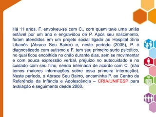 Há 11 anos, F. envolveu-se com C., com quem teve uma união 
estável por um ano e engravidou de P. Após seu nascimento, 
foram atendidos em um projeto social ligado ao Hospital Sírio 
Libanês (Abrace Seu Bairro) e, neste período (2005), P. é 
diagnosticado com autismo e F. tem seu primeiro surto psicótico, 
no qual ficou encolhida no chão durante dias, sem se movimentar 
e com pouca expressão verbal, prejuízo no autocuidado e no 
cuidado com seu filho, sendo internada de acordo com C. (não 
temos maiores informações sobre essa primeira internação). 
Neste período, o Abrace Seu Bairro, encaminha P. ao Centro de 
Referência da Infância e Adolescência – CRIA/UNIFESP para 
avaliação e seguimento desde 2008. 
 