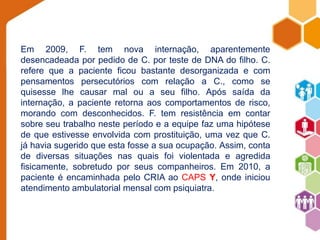 Em 2009, F. tem nova internação, aparentemente 
desencadeada por pedido de C. por teste de DNA do filho. C. 
refere que a paciente ficou bastante desorganizada e com 
pensamentos persecutórios com relação a C., como se 
quisesse lhe causar mal ou a seu filho. Após saída da 
internação, a paciente retorna aos comportamentos de risco, 
morando com desconhecidos. F. tem resistência em contar 
sobre seu trabalho neste período e a equipe faz uma hipótese 
de que estivesse envolvida com prostituição, uma vez que C. 
já havia sugerido que esta fosse a sua ocupação. Assim, conta 
de diversas situações nas quais foi violentada e agredida 
fisicamente, sobretudo por seus companheiros. Em 2010, a 
paciente é encaminhada pelo CRIA ao CAPS Y, onde iniciou 
atendimento ambulatorial mensal com psiquiatra. 
 