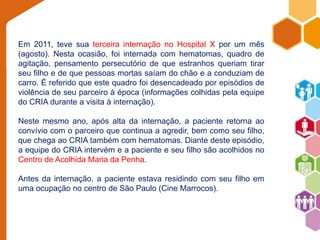 Em 2011, teve sua terceira internação no Hospital X por um mês 
(agosto). Nesta ocasião, foi internada com hematomas, quadro de 
agitação, pensamento persecutório de que estranhos queriam tirar 
seu filho e de que pessoas mortas saíam do chão e a conduziam de 
carro. É referido que este quadro foi desencadeado por episódios de 
violência de seu parceiro à época (informações colhidas pela equipe 
do CRIA durante a visita à internação). 
Neste mesmo ano, após alta da internação, a paciente retorna ao 
convívio com o parceiro que continua a agredir, bem como seu filho, 
que chega ao CRIA também com hematomas. Diante deste episódio, 
a equipe do CRIA intervém e a paciente e seu filho são acolhidos no 
Centro de Acolhida Maria da Penha. 
Antes da internação, a paciente estava residindo com seu filho em 
uma ocupação no centro de São Paulo (Cine Marrocos). 

