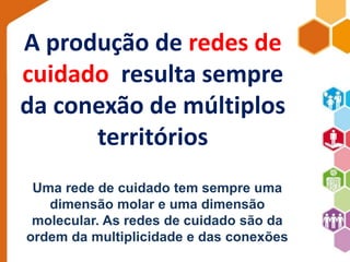 A produção de redes de 
cuidado resulta sempre 
da conexão de múltiplos 
territórios 
Uma rede de cuidado tem sempre uma 
dimensão molar e uma dimensão 
molecular. As redes de cuidado são da 
ordem da multiplicidade e das conexões 
 