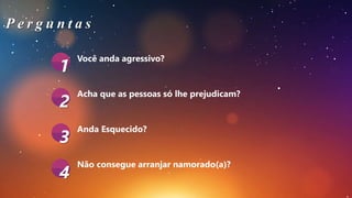 Você anda agressivo?
Acha que as pessoas só lhe prejudicam?
Não consegue arranjar namorado(a)?
1
2
3
4
P e r g u n t a s
Anda Esquecido?
 