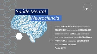 Estado de BEM ESTAR em que o indivíduo
RECONHECE suas próprias HABILIDADES,
pode lidar com os ESTRESSES normais da
vida, pode trabalhar de forma PRODUTIVA e
FRUTÍFERA. e é capaz de CONTRIBUIR
para sua COMUNIDADE
Fonte: OMS
Saúde Mental
Neurociência
 