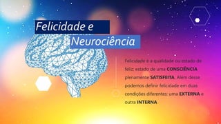 Felicidade é a qualidade ou estado de
feliz; estado de uma CONSCIÊNCIA
plenamente SATISFEITA. Além desse
podemos definir felicidade em duas
condições diferentes: uma EXTERNA e
outra INTERNA
Felicidade e
Neurociência
 