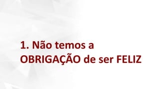 1. Não temos a
OBRIGAÇÃO de ser FELIZ
 