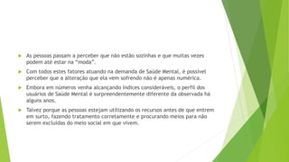  As pessoas passam a perceber que não estão sozinhas e que muitas vezes
podem até estar na “moda”.
 Com todos estes fatores atuando na demanda de Saúde Mental, é possível
perceber que a alteração que ela vem sofrendo não é apenas numérica.
 Embora em números venha alcançando índices consideráveis, o perfil dos
usuários de Saúde Mental é surpreendentemente diferente da observada há
alguns anos.
 Talvez porque as pessoas estejam utilizando os recursos antes de que entrem
em surto, fazendo tratamento corretamente e procurando meios para não
serem excluídas do meio social em que vivem.
 