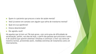  Quem é o paciente que procura o setor de saúde mental?
 Você já esteve em contato com alguém que sofria de transtorno mental?
 Qual era sua aparência?
 Estava desorientado?
 Ele agrediu você?
Há aqueles que já tem um TM mais grave, com certo grau de dificuldade de
socialização, porém, nos dias de hoje, o perfil das pessoas que procuram o setor,
é de usuários que querem amenizar sintomas e continuar a viver sua rotina de
maneira normal, prevenindo assim, medidas extremas de tratamento como um
internamento.
 